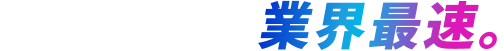 最も速く。業界最速。